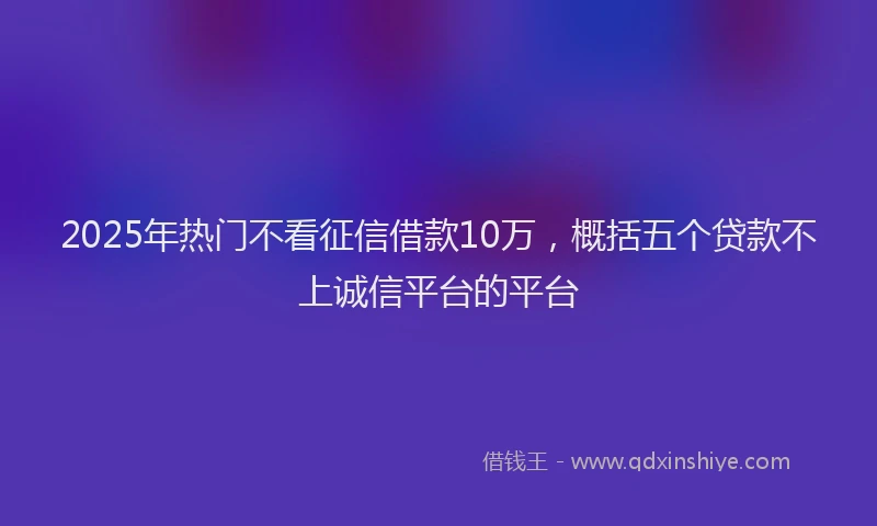 2025年热门不看征信借款10万，概括五个贷款不上诚信平台的平台
