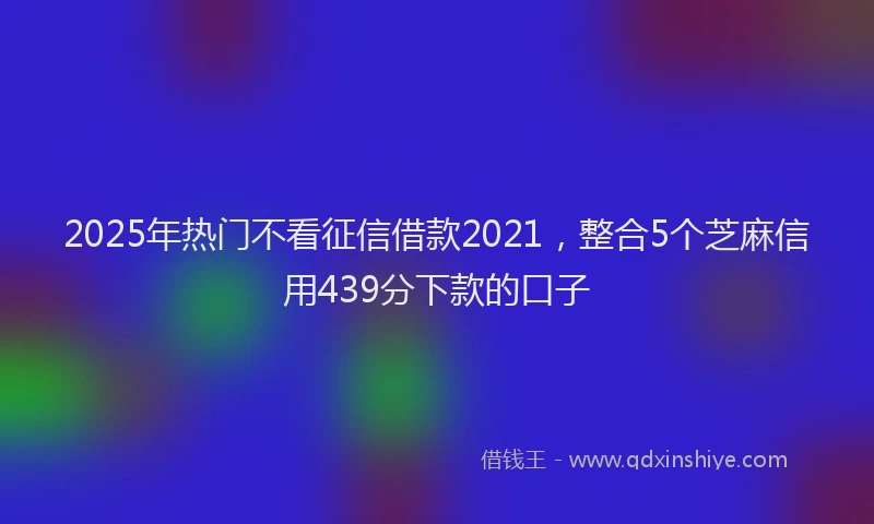 2025年热门不看征信借款2021，整合5个芝麻信用439分下款的口子