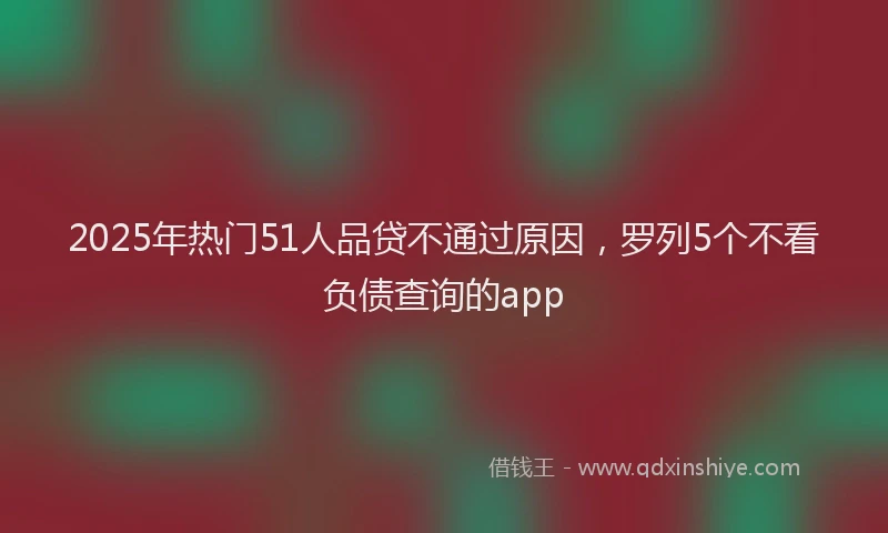 2025年热门51人品贷不通过原因，罗列5个不看负债查询的app