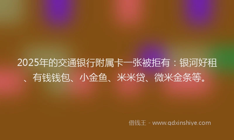 2025年的交通银行附属卡一张被拒有：银河好租、有钱钱包、小金鱼、米米贷、微米金条等。