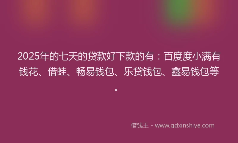 2025年的七天的贷款好下款的有：百度度小满有钱花、借蛙、畅易钱包、乐贷钱包、鑫易钱包等。
