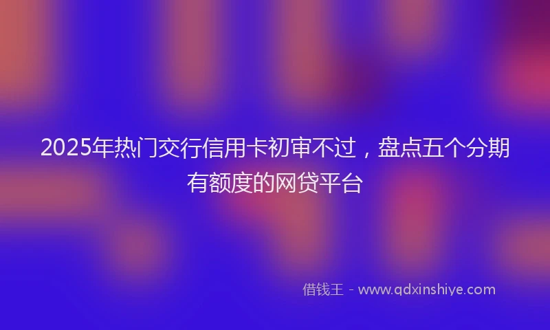 2025年热门交行信用卡初审不过，盘点五个分期有额度的网贷平台