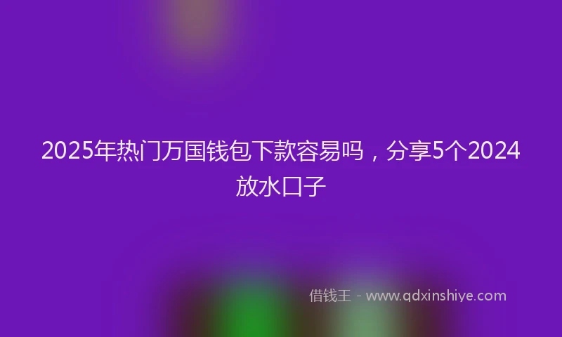 2025年热门万国钱包下款容易吗，分享5个2024放水口子