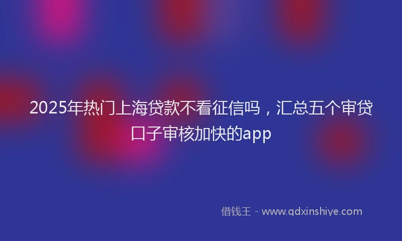 2025年热门上海贷款不看征信吗，汇总五个审贷口子审核加快的app