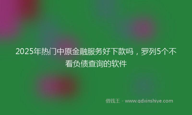 2025年热门中原金融服务好下款吗，罗列5个不看负债查询的软件