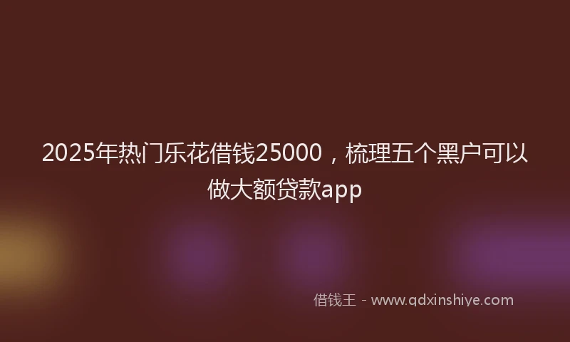 2025年热门乐花借钱25000，梳理五个黑户可以做大额贷款app