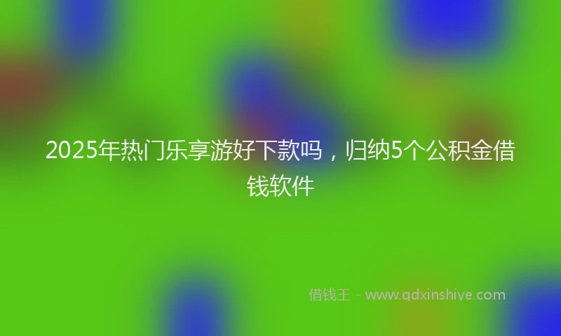 2025年热门乐享游好下款吗，归纳5个公积金借钱软件