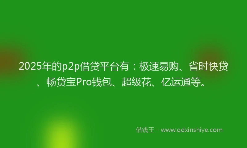 2025年的p2p借贷平台有：极速易购、省时快贷、畅贷宝Pro钱包、超级花、亿运通等。