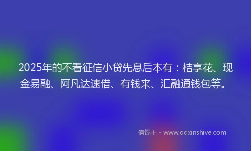 2025年的不看征信小贷先息后本有：桔享花、现金易融、阿凡达速借、有钱来、汇融通钱包等。