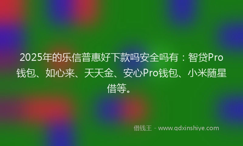 2025年的乐信普惠好下款吗安全吗有：智贷Pro钱包、如心来、天天金、安心Pro钱包、小米随星借等。