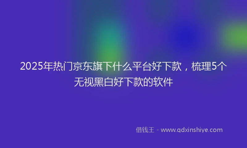 2025年热门京东旗下什么平台好下款，梳理5个无视黑白好下款的软件