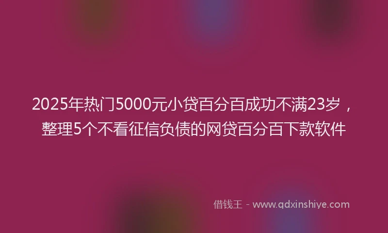 2025年热门5000元小贷百分百成功不满23岁，整理5个不看征信负债的网贷百分百下款软件