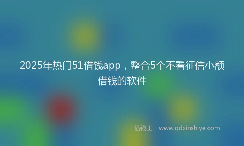 2025年热门51借钱app，整合5个不看征信小额借钱的软件
