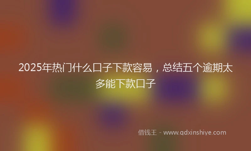 2025年热门什么口子下款容易，总结五个逾期太多能下款口子