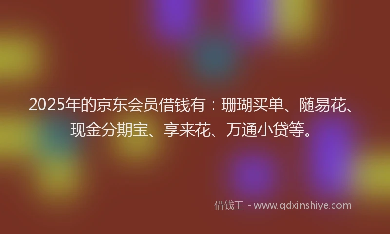 2025年的京东会员借钱有：珊瑚买单、随易花、现金分期宝、享来花、万通小贷等。