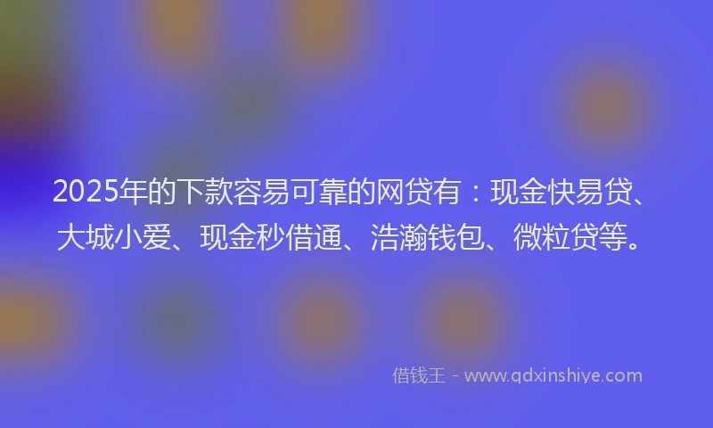 2025年的下款容易可靠的网贷有：现金快易贷、大城小爱、现金秒借通、浩瀚钱包、微粒贷等。