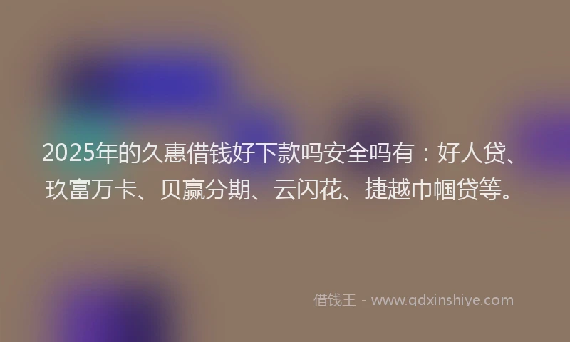 2025年的久惠借钱好下款吗安全吗有：好人贷、玖富万卡、贝赢分期、云闪花、捷越巾帼贷等。