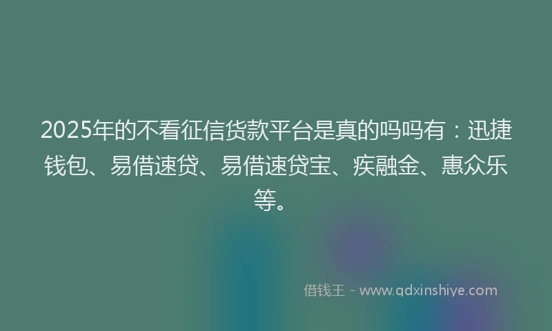 2025年的不看征信货款平台是真的吗吗有：迅捷钱包、易借速贷、易借速贷宝、疾融金、惠众乐等。