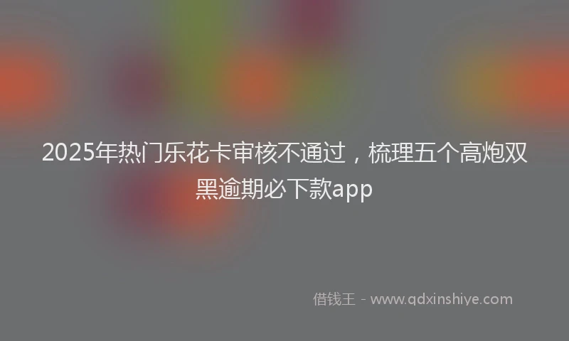 2025年热门乐花卡审核不通过，梳理五个高炮双黑逾期必下款app
