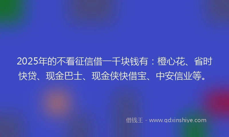 2025年的不看征信借一千块钱有：橙心花、省时快贷、现金巴士、现金侠快借宝、中安信业等。