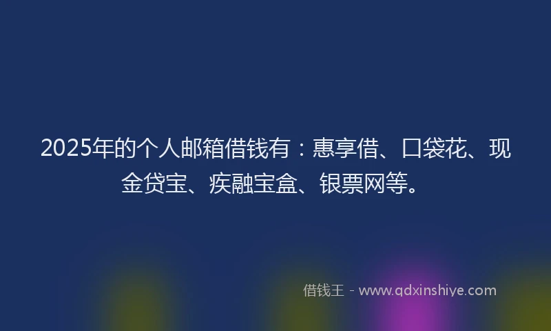 2025年的个人邮箱借钱有：惠享借、口袋花、现金贷宝、疾融宝盒、银票网等。