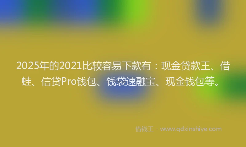 2025年的2021比较容易下款有：现金贷款王、借蛙、信贷Pro钱包、钱袋速融宝、现金钱包等。