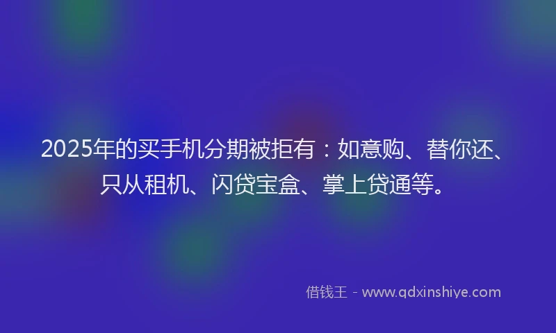 2025年的买手机分期被拒有：如意购、替你还、只从租机、闪贷宝盒、掌上贷通等。