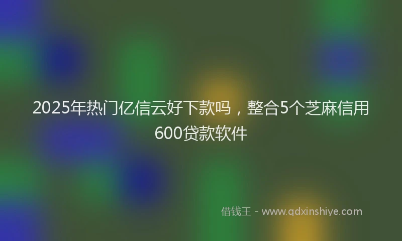 2025年热门亿信云好下款吗，整合5个芝麻信用600贷款软件