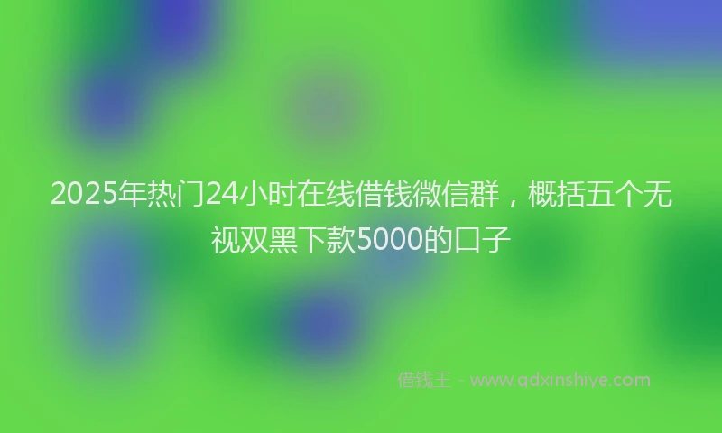 2025年热门24小时在线借钱微信群，概括五个无视双黑下款5000的口子