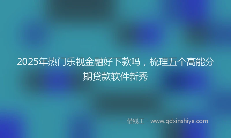 2025年热门乐视金融好下款吗，梳理五个高能分期贷款软件新秀