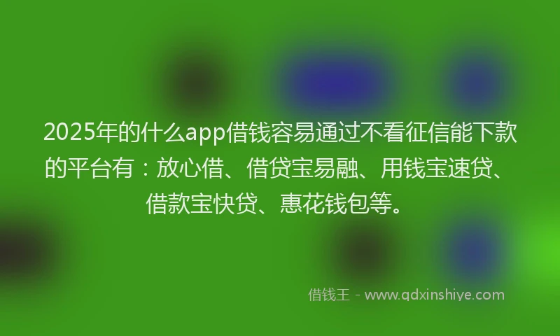 2025年的什么app借钱容易通过不看征信能下款的平台有：放心借、借贷宝易融、用钱宝速贷、借款宝快贷、惠花钱包等。