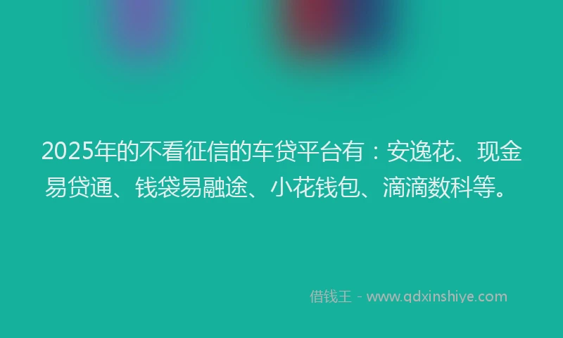 2025年的不看征信的车贷平台有：安逸花、现金易贷通、钱袋易融途、小花钱包、滴滴数科等。