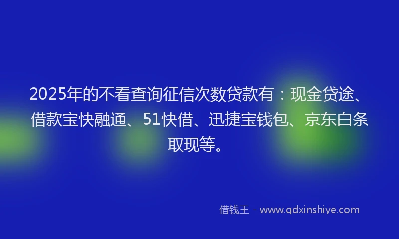 2025年的不看查询征信次数贷款有：现金贷途、借款宝快融通、51快借、迅捷宝钱包、京东白条取现等。