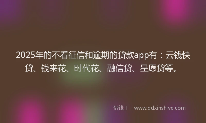 2025年的不看征信和逾期的贷款app有：云钱快贷、钱来花、时代花、融信贷、星愿贷等。