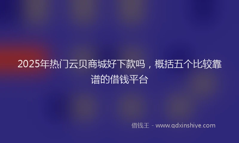 2025年热门云贝商城好下款吗，概括五个比较靠谱的借钱平台
