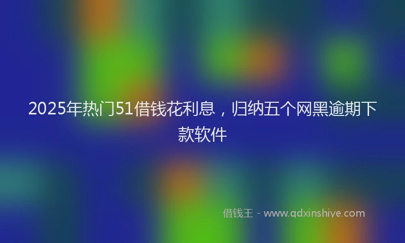 2025年热门51借钱花利息，归纳五个网黑逾期下款软件