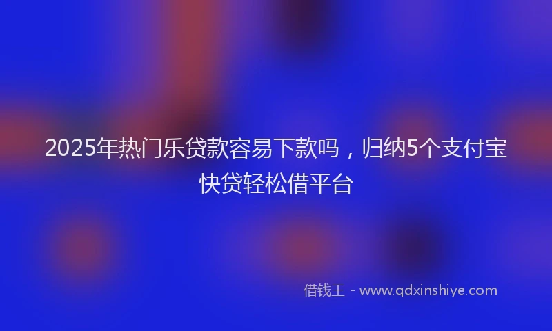 2025年热门乐贷款容易下款吗，归纳5个支付宝快贷轻松借平台