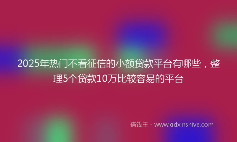 2025年热门不看征信的小额贷款平台有哪些，整理5个贷款10万比较容易的平台