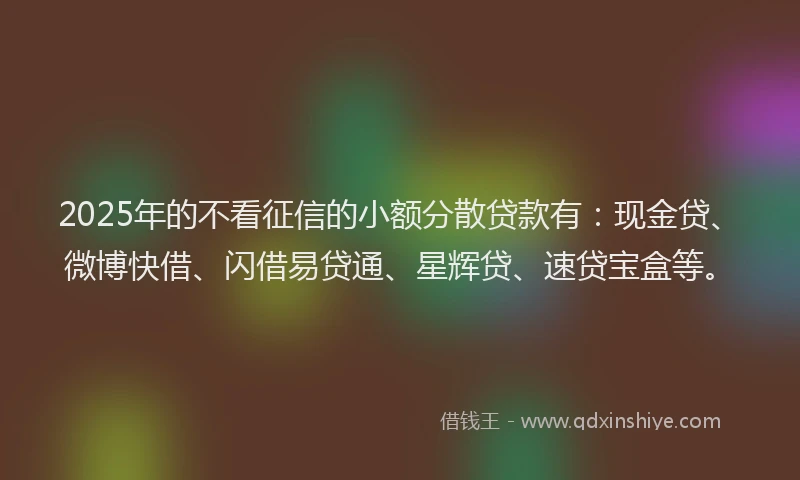 2025年的不看征信的小额分散贷款有：现金贷、微博快借、闪借易贷通、星辉贷、速贷宝盒等。