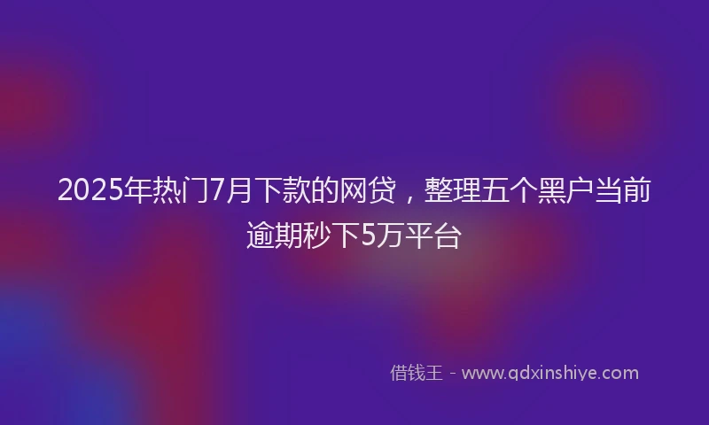 2025年热门7月下款的网贷，整理五个黑户当前逾期秒下5万平台