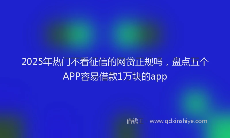 2025年热门不看征信的网贷正规吗，盘点五个APP容易借款1万块的app