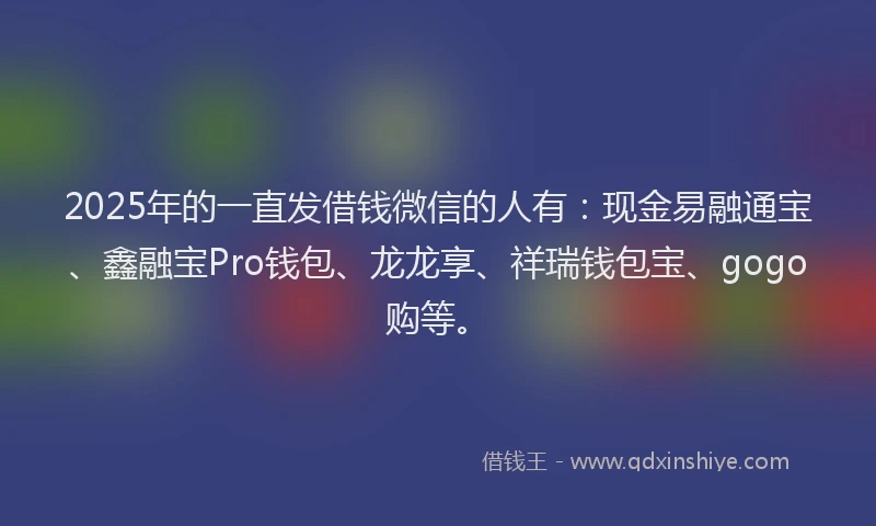 2025年的一直发借钱微信的人有：现金易融通宝、鑫融宝Pro钱包、龙龙享、祥瑞钱包宝、gogo购等。