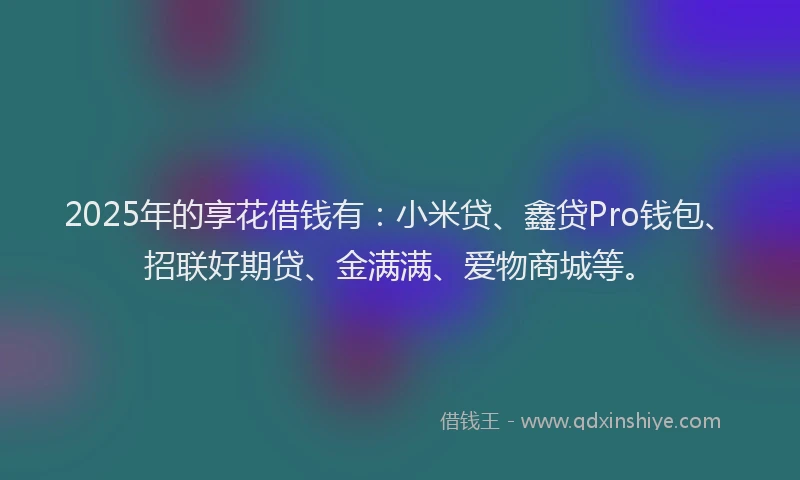 2025年的享花借钱有：小米贷、鑫贷Pro钱包、招联好期贷、金满满、爱物商城等。