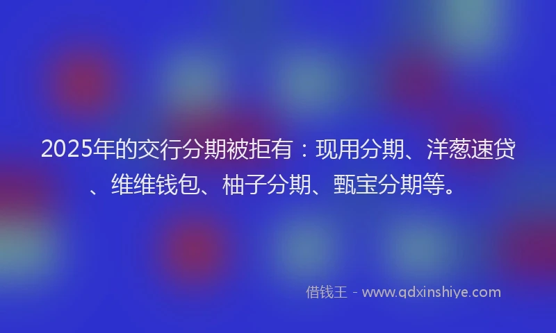 2025年的交行分期被拒有：现用分期、洋葱速贷、维维钱包、柚子分期、甄宝分期等。