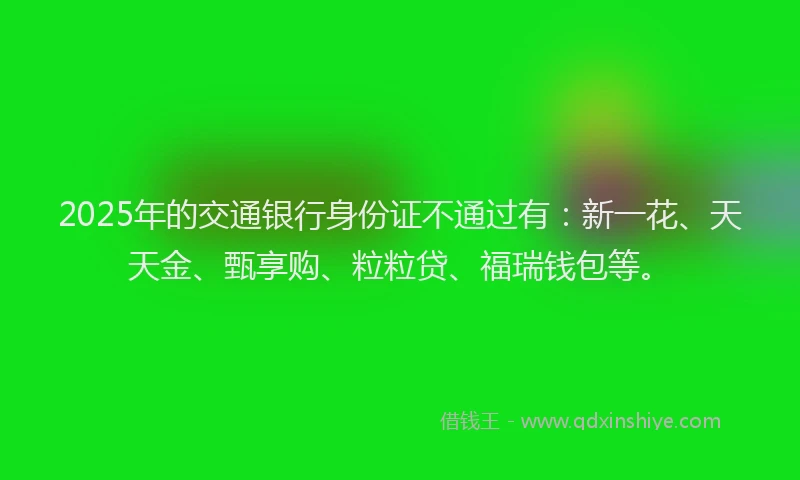2025年的交通银行身份证不通过有：新一花、天天金、甄享购、粒粒贷、福瑞钱包等。