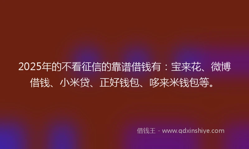 2025年的不看征信的靠谱借钱有：宝来花、微博借钱、小米贷、正好钱包、哆来米钱包等。