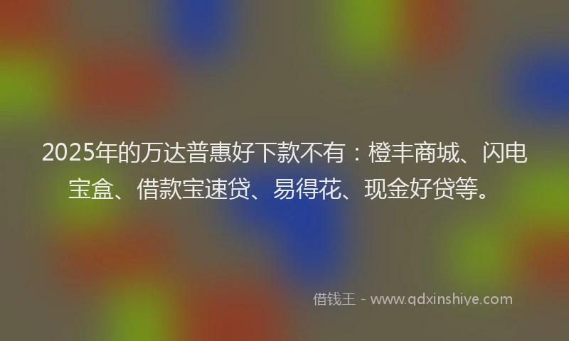 2025年的万达普惠好下款不有：橙丰商城、闪电宝盒、借款宝速贷、易得花、现金好贷等。