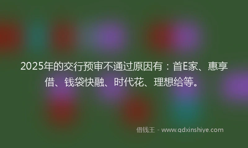 2025年的交行预审不通过原因有：首E家、惠享借、钱袋快融、时代花、理想给等。