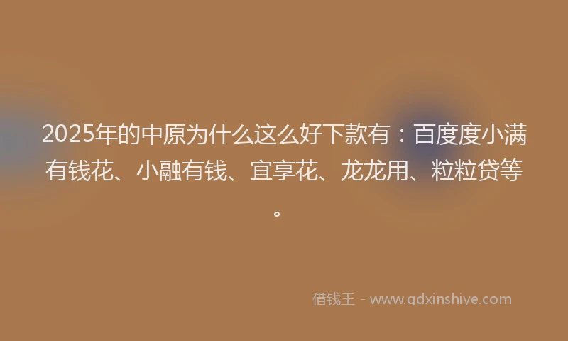 2025年的中原为什么这么好下款有：百度度小满有钱花、小融有钱、宜享花、龙龙用、粒粒贷等。