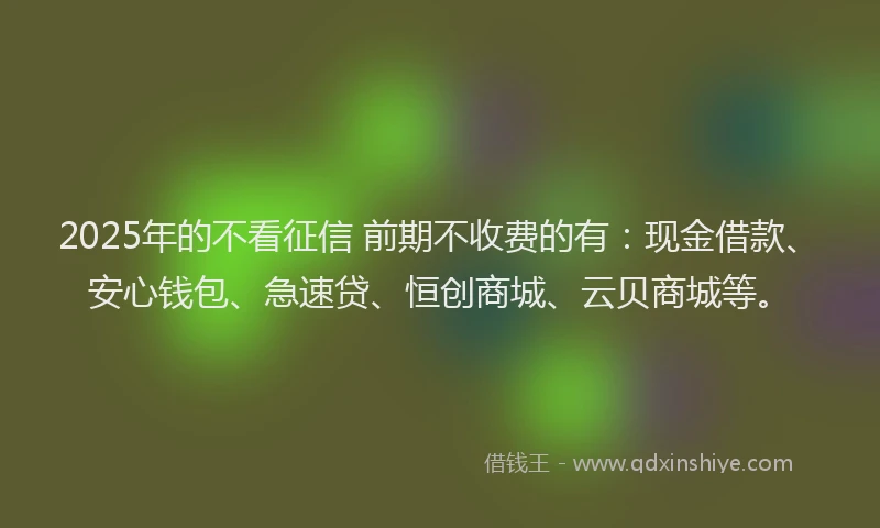 2025年的不看征信 前期不收费的有：现金借款、安心钱包、急速贷、恒创商城、云贝商城等。